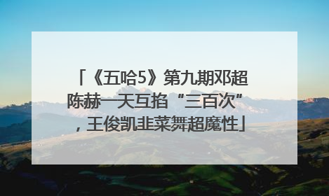 《五哈5》第九期邓超陈赫一天互掐“三百次”，王俊凯韭菜舞超魔性