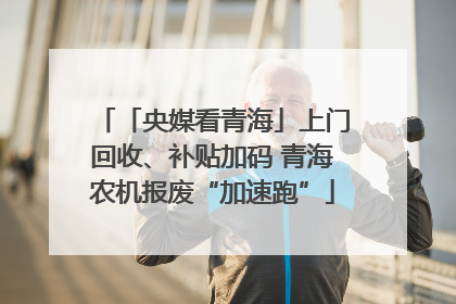 「央媒看青海」上门回收、补贴加码 青海农机报废“加速跑”