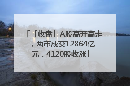 「收盘」A股高开高走，两市成交12864亿元，4120股收涨