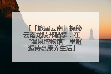 「旅居云南」探秘云南龙陵邦腊掌：在“温泉博物馆”里邂逅诗意康养生活