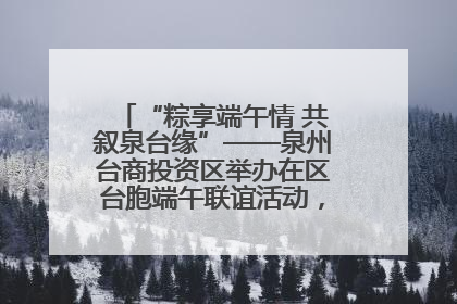 “粽享端午情 共叙泉台缘”——泉州台商投资区举办在区台胞端午联谊活动，共话同源深情