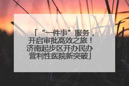 “一件事”服务，开启审批高效之旅！济南起步区开办民办营利性医院新突破