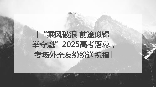 “乘风破浪 前途似锦 一举夺魁”2025高考落幕，考场外亲友纷纷送祝福