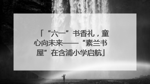 “六一”书香礼，童心向未来——“素兰书屋”在含浦小学启航