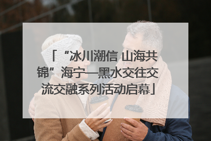 “冰川潮信 山海共锦”海宁—黑水交往交流交融系列活动启幕
