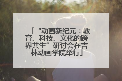 “动画新纪元：教育、科技、文化的跨界共生”研讨会在吉林动画学院举行
