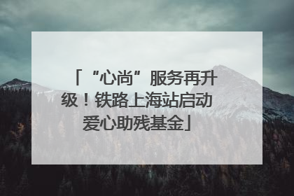 “心尚”服务再升级！铁路上海站启动爱心助残基金