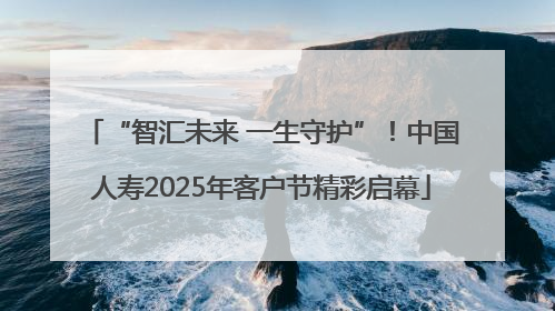 “智汇未来 一生守护”！中国人寿2025年客户节精彩启幕