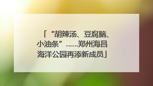 “胡辣汤、豆腐脑、小油条”……郑州海昌海洋公园再添新成员