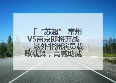 “苏超” 常州VS南京即将开战，场外非洲演员载歌载舞，高喊助威：今晚吃鸭