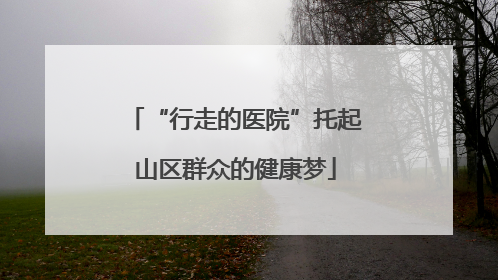 “行走的医院”托起山区群众的健康梦