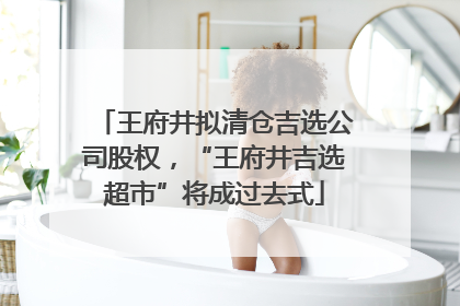 王府井拟清仓吉选公司股权，“王府井吉选超市”将成过去式