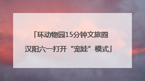 环动物园15分钟文旅圈 汉阳六一打开“宠娃”模式