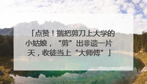 点赞！揣把剪刀上大学的小姑娘，“剪”出非遗一片天，收徒当上“大师傅”
