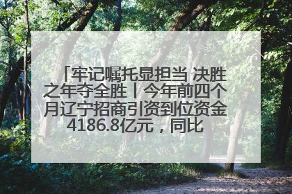 牢记嘱托显担当 决胜之年夺全胜丨今年前四个月辽宁招商引资到位资金4186.8亿元，同比增长17.4%