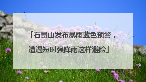 石景山发布暴雨蓝色预警，遭遇短时强降雨这样避险