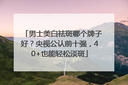 男士美白祛斑哪个牌子好？央视公认前十强，40+也能轻松淡斑