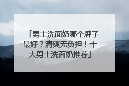 男士洗面奶哪个牌子最好？清爽无负担！十大男士洗面奶推荐