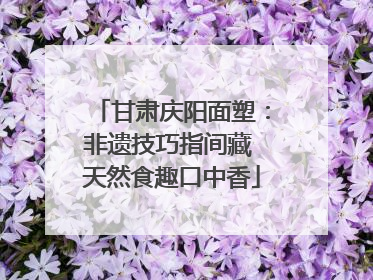甘肃庆阳面塑：非遗技巧指间藏 天然食趣口中香