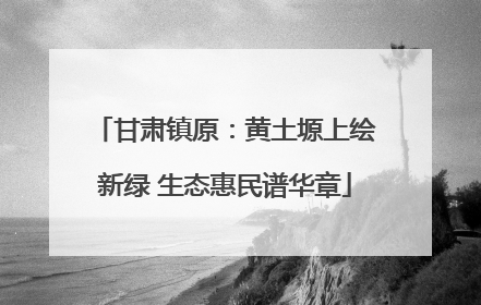 甘肃镇原：黄土塬上绘新绿 生态惠民谱华章