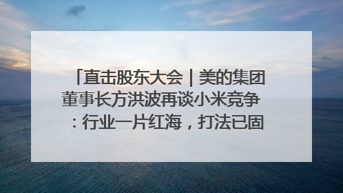 直击股东大会｜美的集团董事长方洪波再谈小米竞争：行业一片红海，打法已固定，无论谁胜都是消耗战