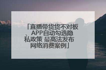 直播带货货不对板、APP自动勾选隐私政策 最高法发布网络消费案例