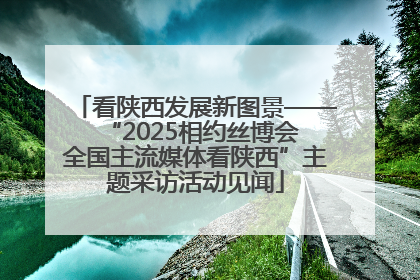 看陕西发展新图景——“2025相约丝博会 全国主流媒体看陕西”主题采访活动见闻