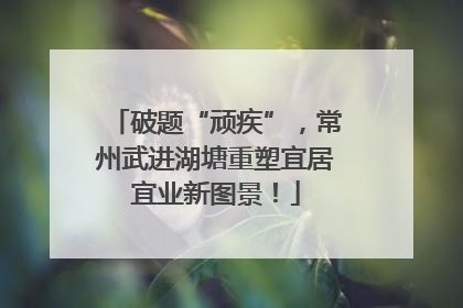 破题“顽疾”，常州武进湖塘重塑宜居宜业新图景！