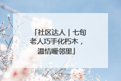 社区达人｜七旬老人巧手化朽木，温情暖邻里