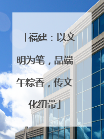 福建：以文明为笔，品端午粽香，传文化纽带