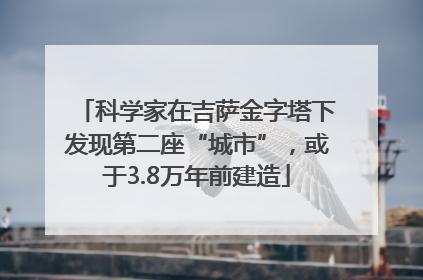 科学家在吉萨金字塔下发现第二座“城市”，或于3.8万年前建造