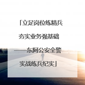 立足岗位练精兵 夯实业务强基础——东阿公安全警实战练兵纪实