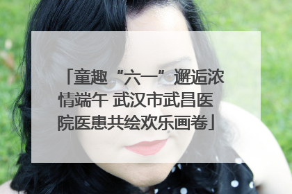 童趣“六一”邂逅浓情端午 武汉市武昌医院医患共绘欢乐画卷