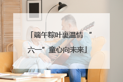 端午粽叶裹温情 “六一”童心向未来