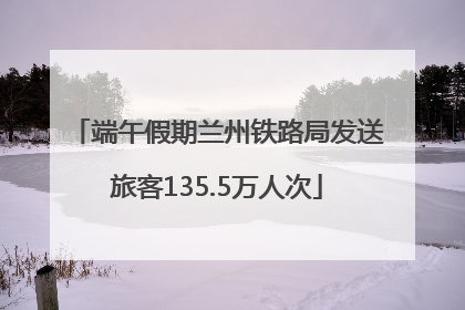 端午假期兰州铁路局发送旅客135.5万人次