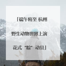 端午将至 杭州野生动物世界上演花式“粽”动员