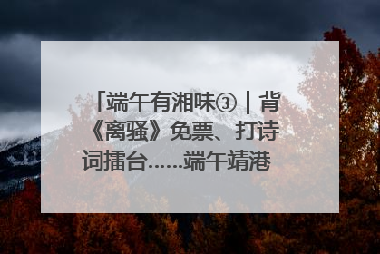 端午有湘味③｜背《离骚》免票、打诗词擂台……端午靖港古镇趣味多