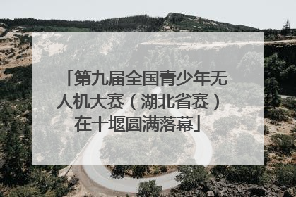 第九届全国青少年无人机大赛（湖北省赛）在十堰圆满落幕