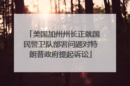 美国加州州长正就国民警卫队部署问题对特朗普政府提起诉讼