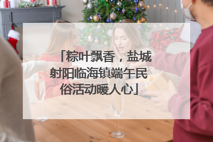 粽叶飘香，盐城射阳临海镇端午民俗活动暖人心
