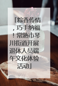 粽香传情，巧手纳福！常熟市琴川街道开展退休人员端午文化体验活动
