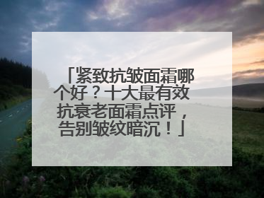 紧致抗皱面霜哪个好？十大最有效抗衰老面霜点评，告别皱纹暗沉！