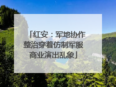 红安：军地协作整治穿着仿制军服商业演出乱象