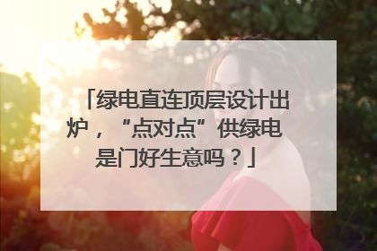 绿电直连顶层设计出炉，“点对点”供绿电是门好生意吗？