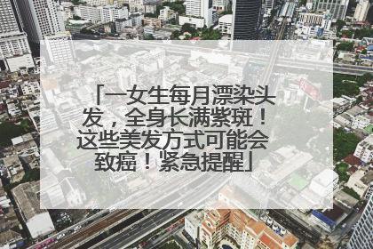 一女生每月漂染头发，全身长满紫斑！这些美发方式可能会致癌！紧急提醒