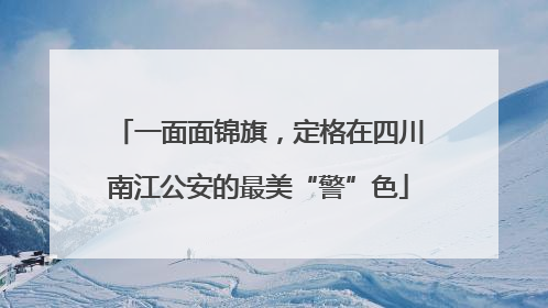 一面面锦旗，定格在四川南江公安的最美“警”色