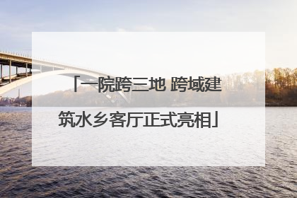一院跨三地 跨域建筑水乡客厅正式亮相
