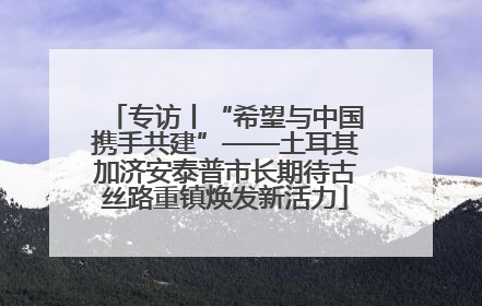专访丨“希望与中国携手共建”——土耳其加济安泰普市长期待古丝路重镇焕发新活力