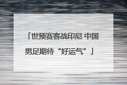 世预赛客战印尼 中国男足期待“好运气”