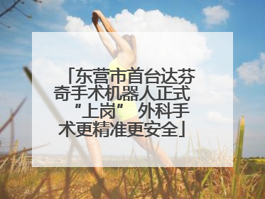 东营市首台达芬奇手术机器人正式“上岗” 外科手术更精准更安全